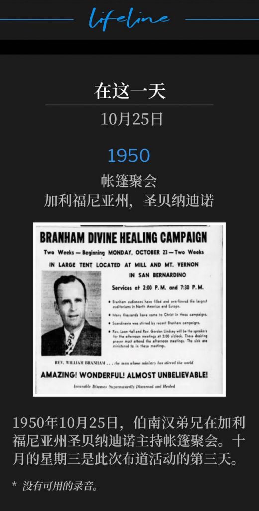 1950:
Tent meeting, San Bernardino, CA
帐篷聚会,加利福尼亚州,圣贝纳迪诺
October 25th, 1950, Brother Branham was holding tent services in San Bernardino, CA. This October Wednesday was the third day of the campaign.
1950年10月25日,伯南汉弟兄在加利福尼亚州圣贝纳迪诺主持帐篷聚会。十月的星期三是此次布道活动的第三天。
* No recordings available.
* 没有可用的录音。
