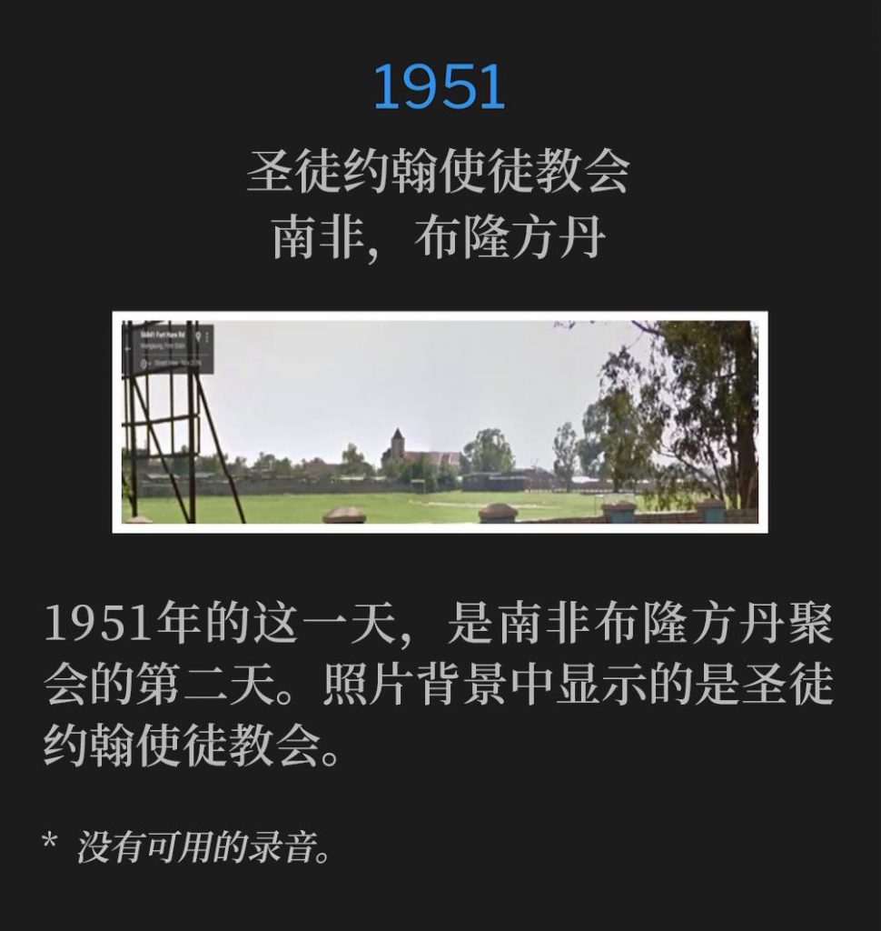 1951:
St. John's Apostolic Church, Bloemfontein, South Africa
圣徒约翰使徒教会,南非,布隆方丹
This day in 1951, was the second day of the Bloemfontein, South Africa, meetings. The picture shows St. John's Apostolic Church in the background.
1951年的这一天,是南非布隆方丹聚会的第二天。照片背景中显示的是圣徒约翰使徒教会。
* No recordings available.
* 没有可用的录音。