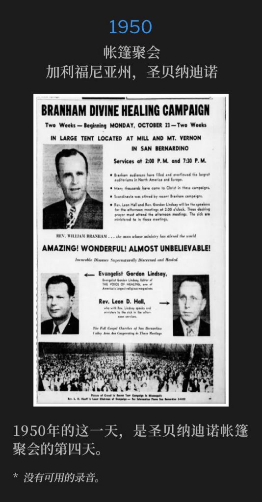 1950:
Tent meeting, San Bernardino, CA
帐篷聚会,加利福尼亚州,圣贝纳迪诺
This day in 1950, marked the fourth day of the tent meetings in San Bernardino.
1950年的这一天,是圣贝纳迪诺帐篷聚会的第四天。
* No recordings available.
* 没有可用的录音。