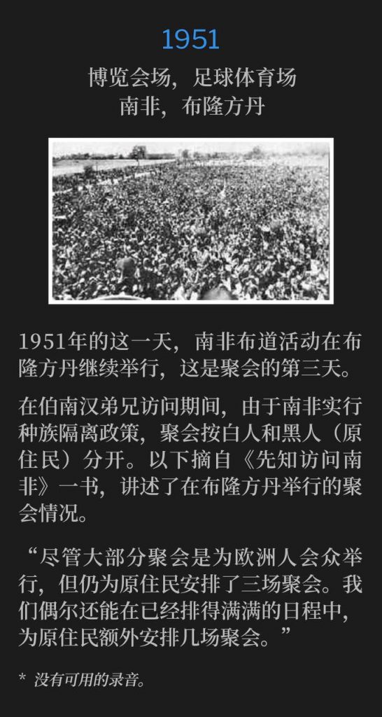 1951:
Fairgrounds, Football Stadium, Bloemfontein, South Africa
博览会场,足球体育场,布隆方丹,南非
The South Africa campaign continued in Bloemfontein, on this day in 1951, making day number three of the meetings.
1951年的这一天,南非布道活动在布隆方丹继续举行,这是聚会的第三天。
During Brother Branham's visit, the meetings were racially segregated between the whites and blacks (natives) due to South African apartheid. The following is an excerpt from the "A Prophet Visits South Africa" book, speaking of the meetings held in Bloemfontein.
在伯南汉弟兄访问期间,由于南非实行种族隔离政策,聚会按白人和黑人(原住民)分开。以下摘自《先知访问南非》一书,讲述了在布隆方丹举行的聚会情况。
"Although most of the meetings were held for the Europeans, yet three services had been arranged for the natives. Occasionally we were able to squeeze into the already crowded schedule a few extra native meetings."
“尽管大部分聚会是为欧洲人会众举行,但仍为原住民安排了三场聚会。我们偶尔还能在已经排得满满的日程中,为原住民额外安排几场聚会。”
* No recordings available.
* 没有可用的录音。