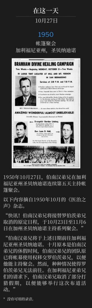 1950:
Tent meeting, San Bernardino, CA
帐篷聚会,加利福尼亚州,圣贝纳迪诺
Brother Branham was in San Bernardino, CA, holding tent meetings for the fifth consecutive day on October 27th, 1950.
1950年10月27日,伯南汉弟兄在加利福尼亚州圣贝纳迪诺连续第五天主持帐篷聚会。
The following is an excerpt from the Voice Of Healing magazine, October 1950.
以下内容摘自1950年10月的《医治之声》杂志。
"FLASH! BROTHER BRANHAM WILL TAKE BROTHER ROBERTS' CANCELLED MEETING AT SAN BERNARDINO, CALIF., OCTOBER 23-NOVEMBER 6:
“快讯!伯南汉弟兄将接替罗伯茨弟兄取消的原定日程,于10月23日至11月6日在加州圣贝纳迪诺主持系列聚会。”
"Brother Branham is to go to San Bernardino, California on the above-mentioned dates. October is the time of Brother Branham's vacation and the Branham party offered the use of the tent to Brother Roberts, if he could hold the meeting. However, circumstances made it impossible for Brother Roberts to go. Under solicitation from brethren in California, Brother Branham has cancelled part of his hunting vacation to be able to conduct this campaign."
“伯南汉弟兄将于上述日期前往加利福尼亚州圣贝纳迪诺。十月原本是伯南汉弟兄的休假时间,伯南汉弟兄的团队原已将帐幕使用权移交罗伯茨弟兄,以便他能主持聚会。然而,种种情况使得罗伯茨弟兄无法前往。在加利福尼亚弟兄们的请求下,伯南汉弟兄取消了部分打猎假期,以便能够举行这次布道活动。”
* No recordings available.
* 没有可用的录音。