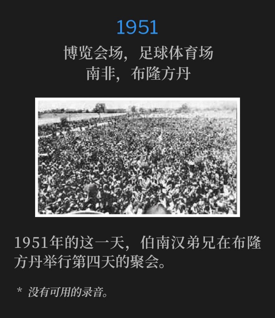 1951:
Fairgrounds, Football Stadium, Bloemfontein, South Africa
博览会场,足球体育场,南非,布隆方丹
Brother Branham was in Bloemfontein for the fourth day of the meetings, on this day in 1951.
1951年的这一天,伯南汉弟兄在布隆方丹举行第四天的聚会。
* No recordings available.
* 没有可用的录音。