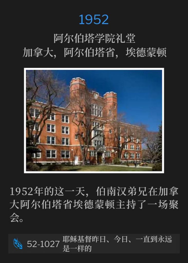 1952:
Alberta College Arena, Edmonton, AB, Canada
阿尔伯塔学院礼堂,加拿大,阿尔伯塔省,埃德蒙顿
Brother Branham held one service in Edmonton, Alberta, Canada, on this day in 1952.
1952年的这一天,伯南汉弟兄在加拿大阿尔伯塔省埃德蒙顿主持了一场聚会。
52-1027 Jesus Christ The Same Yesterday, Today, And Forever
52-1027 耶稣基督昨日、今日、一直到永远是一样的