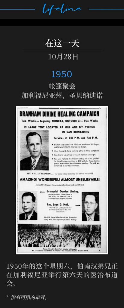 1950:
Tent meeting, San Bernardino, CA
帐篷聚会,加利福尼亚州,圣贝纳迪诺
On this Saturday in 1950, Brother Branham was in California for the sixth day of the healing campaign.
1950年的这个星期六,伯南汉弟兄正在加利福尼亚举行第六天的医治布道会。
* No recordings available.
* 没有可用的录音。