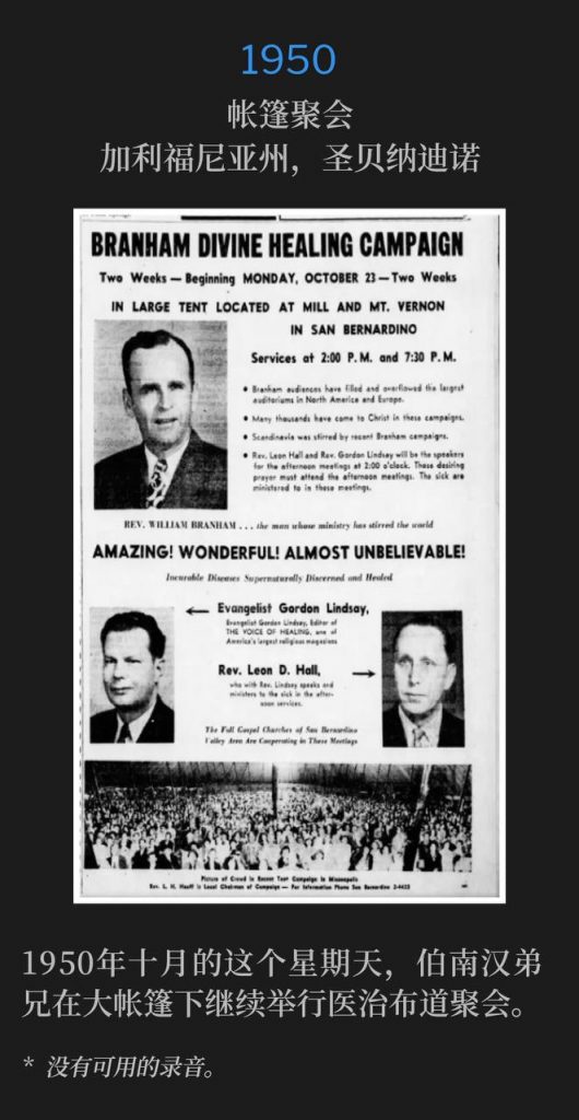 1950:
Tent meeting, San Bernardino, CA
帐篷聚会,加利福尼亚州,圣贝纳迪诺
On this October Sunday in 1950, Brother Branham continued the healing campaign held under a large tent.
1950年十月的这个星期天,伯南汉弟兄在大帐篷下继续举行医治布道聚会。
* No recordings available.
* 没有可用的录音。