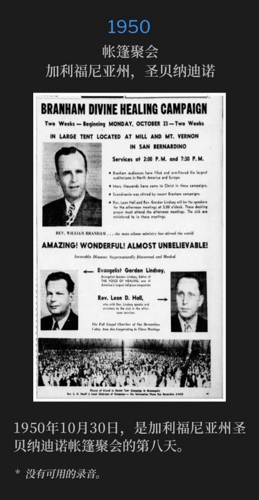 1950:
Tent meeting, San Bernardino, CA
帐篷聚会,加利福尼亚州,圣贝纳迪诺
October 30th, 1950, chronicled the eighth day of the tent meetings in San Bernardino, CA.
1950年10月30日,是加利福尼亚州圣贝纳迪诺帐篷聚会的第八天。
* No recordings available.
* 没有可用的录音。
