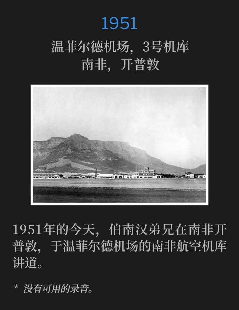 1951:
Wingfield Airport, Hanger #3, Capetown, South Africa
温菲尔德机场,3号机库,南非,开普敦
Brother Branham was in Capetown, South Africa, speaking at the South African Airlines hanger at Wingfield Airport, on this day in 1951.
1951年的今天,伯南汉弟兄在南非开普敦,于温菲尔德机场的南非航空机库讲道。
* No recordings available.
* 没有可用的录音。