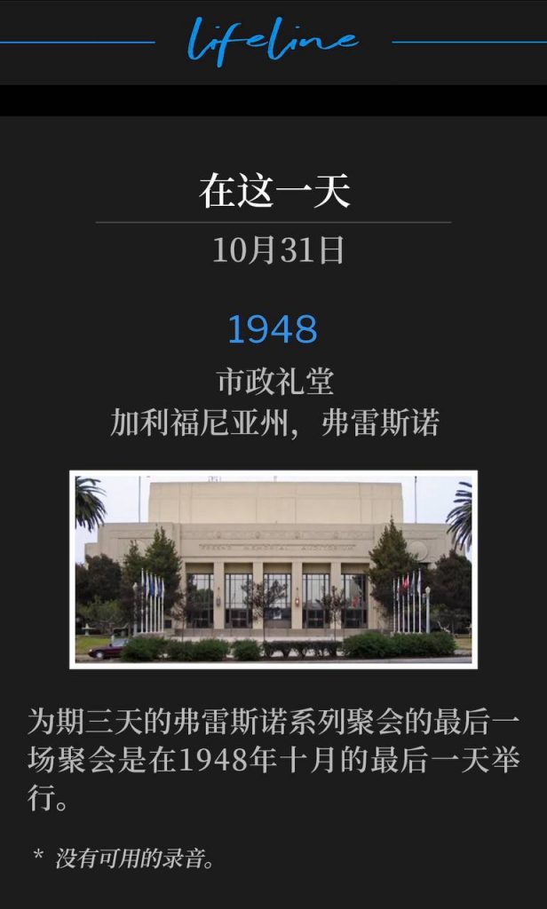 1948:
Municipal Auditorium, Fresno, CA
市政礼堂,加利福尼亚州,弗雷斯诺
The closing service of the three day Fresno meetings, was on this last day of October in 1948.
为期三天的弗雷斯诺系列聚会的最后一场聚会是在1948年十月的最后一天举行。
* No recordings available.
* 没有可用的录音。