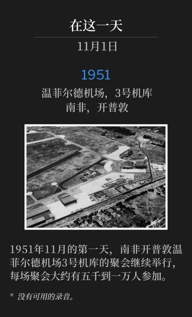 1951:
Wingfield Airport, Hanger #3, Capetown, South Africa
温菲尔德机场,3号机库,南非,开普敦
The services at Wingfield Airport, hanger #3 in Capetown, South Africa, continued on this first day of November 1951, with an estimated 5,000 to 10,000 people attending each service.
1951年11月的第一天,南非开普敦温菲尔德机场3号机库的聚会继续举行,每场聚会大约有五千到一万人参加。
* No recordings available.
* 没有可用的录音。
