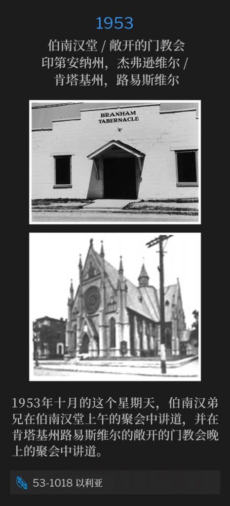 1953
Branham Tabernacle / Church Of The Open Door, Jeffersonville, IN / Louisville, KY
伯南汉堂 / 敞开的门教会,印第安纳州,杰弗逊维尔 / 肯塔基州,路易斯维尔
On this October Sunday in 1953, Brother Branham spoke a morning service at the Tabernacle and an evening service at the Church Of The Open Door in Louisville, KY.
1953年十月的这个星期天,伯南汉弟兄在伯南汉堂上午的聚会中讲道,并在肯塔基州路易斯维尔的敞开的门教会晚上的聚会中讲道。
53-1018 Elijah
53-1018 以利亚