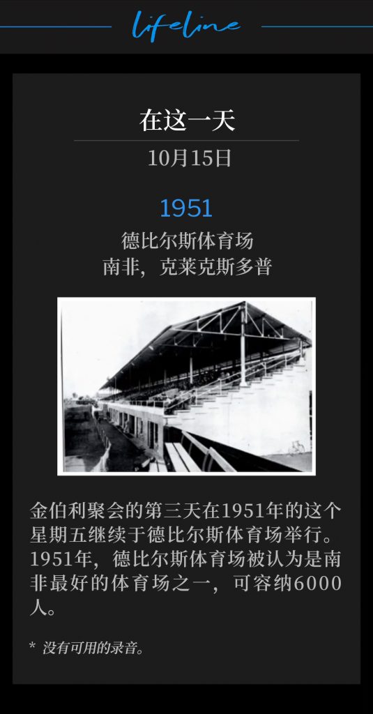1951:
DeBeers Stadium, Klerksdorp, South Africa
德比尔斯体育场,南非,克莱克斯多普
Day three of the Kimberley meetings continued on this Friday in 1951, at DeBeers Stadium. In 1951, DeBeers Stadium was considered one of the finest sporting arenas in all of South Africa and could hold crowds of 6000 people.
金伯利聚会的第三天在1951年的这个星期五继续于德比尔斯体育场举行。1951年,德比尔斯体育场被认为是南非最好的体育场之一,可容纳6000人。
* No recordings available.
* 没有可用的录音。