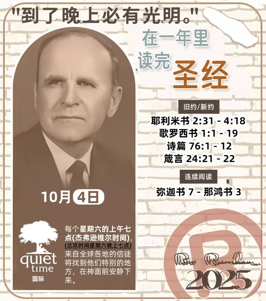  *在一年里读完圣经* ®
2025年，10月4日 

> _“我认为每个家庭每天都应该读两到三次圣经。”   伯南汉弟兄 59-1120_

1 - *旧约/新约* 
- 耶利米书 2:31 - 4:18
- 歌罗西书 1:1 - 19
- 诗篇 76:1 - 12
- 箴言 24:21 - 22

2 - *连续阅读* 
- 弥迦书 7 - 那鸿书 3