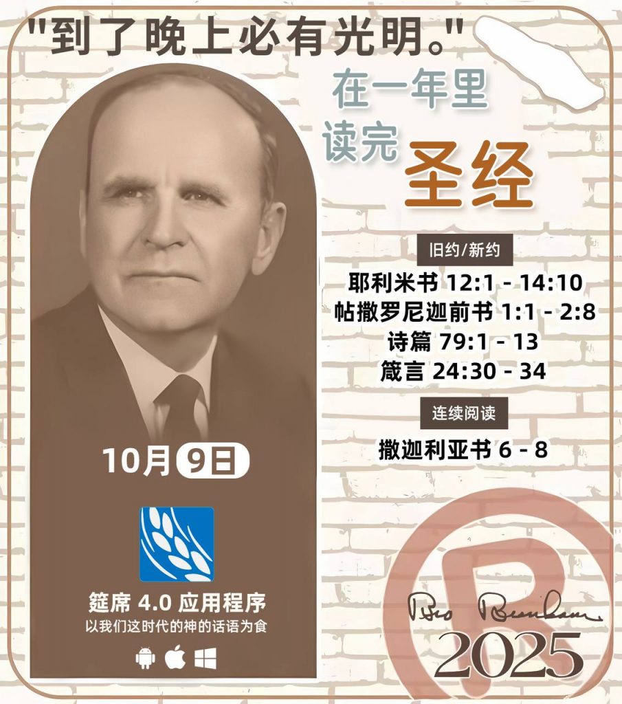  *在一年里读完圣经* ®
2025年，10月9日 

> _“我认为每个家庭每天都应该读两到三次圣经。”   伯南汉弟兄 59-1120_

1 - *旧约/新约* 
- 耶利米书 12:1 - 14:10
- 帖撒罗尼迦前书 1:1 - 2:8
- 诗篇 79:1 - 13
- 箴言 24:30 - 34

2 - *连续阅读* 
- 撒迦利亚书 6 - 8