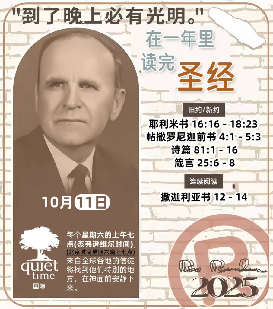  *在一年里读完圣经* ®
2025年，10月11日 

> _“我认为每个家庭每天都应该读两到三次圣经。”   伯南汉弟兄 59-1120_

1 - *旧约/新约* 
- 耶利米书 16:16 - 18:23
- 帖撒罗尼迦前书 4:1 - 5:3
- 诗篇 81:1 - 16
- 箴言 25:6 - 8

2 - *连续阅读* 
- 撒迦利亚书 12 - 14