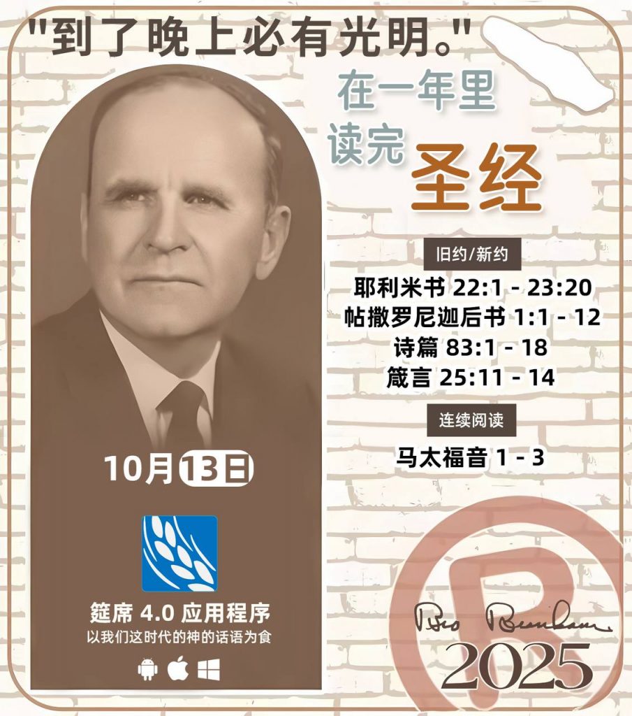 *在一年里读完圣经* ®
2025年，10月13日 

> _“我认为每个家庭每天都应该读两到三次圣经。”   伯南汉弟兄 59-1120_

1 - *旧约/新约* 
- 耶利米书 22:1 - 23:20
- 帖撒罗尼迦后书 1:1 - 12
- 诗篇 83:1 - 18
- 箴言 25:11 - 14

2 - *连续阅读* 
- 马太福音 1 - 3
