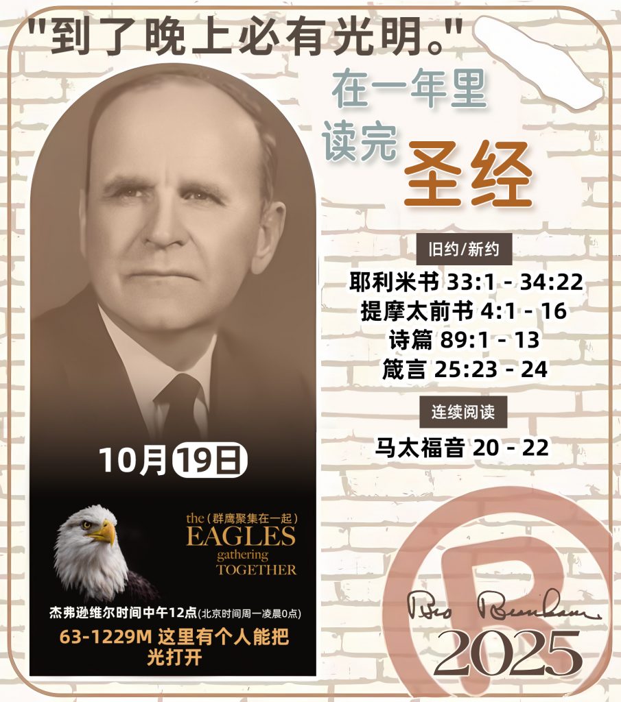 在一年里读完圣经* ®
`2025年，10月19日` 

> _“我认为每个家庭每天都应该读两到三次圣经。”   伯南汉弟兄 59-1120_

1 - *旧约/新约* 
- 耶利米书 33:1 - 34:22
- 提摩太前书 4:1 - 16
- 诗篇 89:1 - 13
- 箴言 25:23 - 24

2 - *连续阅读* 
- 马太福音 20 - 22