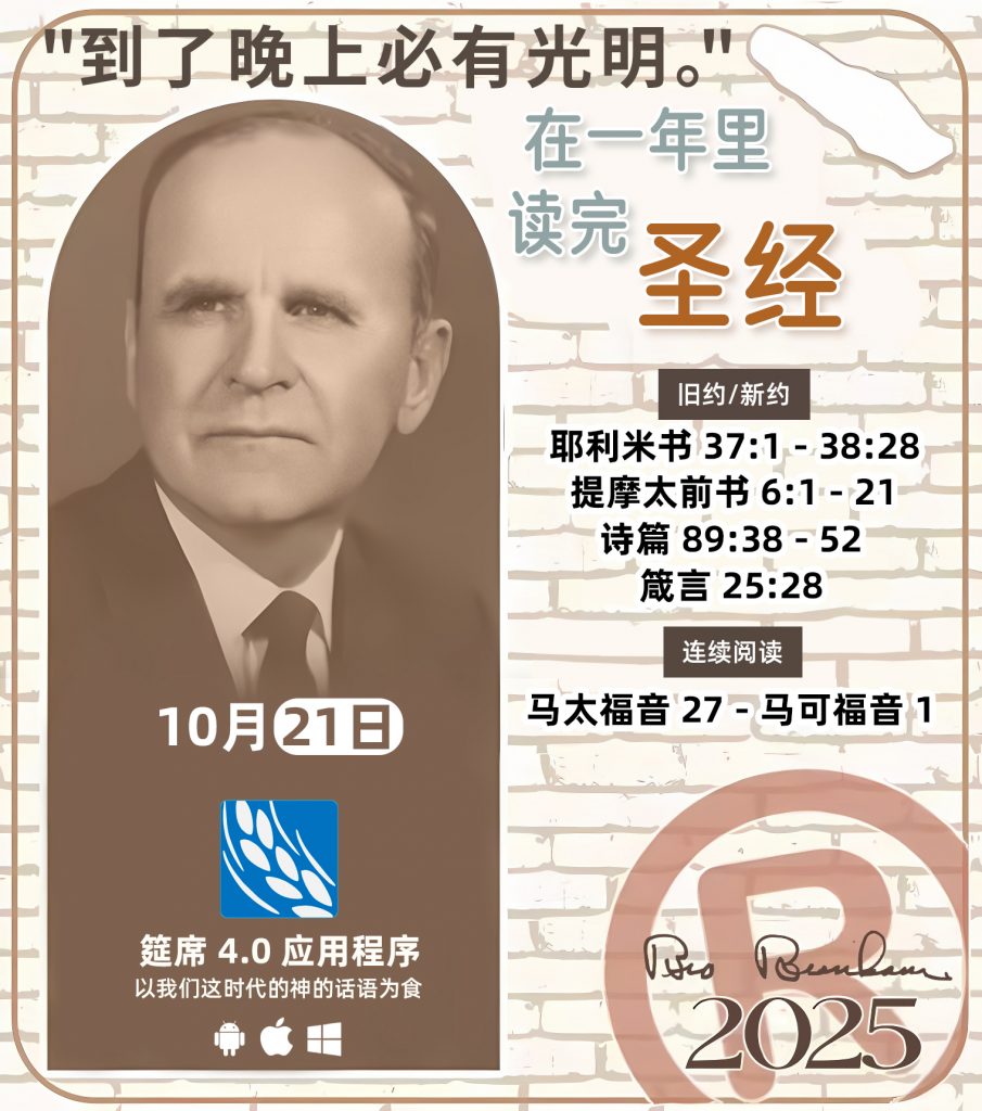 *在一年里读完圣经* ®
`2025年，10月21日` 

> _“我认为每个家庭每天都应该读两到三次圣经。”   伯南汉弟兄 59-1120_

1 - *旧约/新约* 
- 耶利米书 37:1 - 38:28
- 提摩太前书 6:1 - 21
- 诗篇 89:38 - 52
- 箴言 25:28

2 - *连续阅读* 
- 马太福音 27 - 马可福音 1