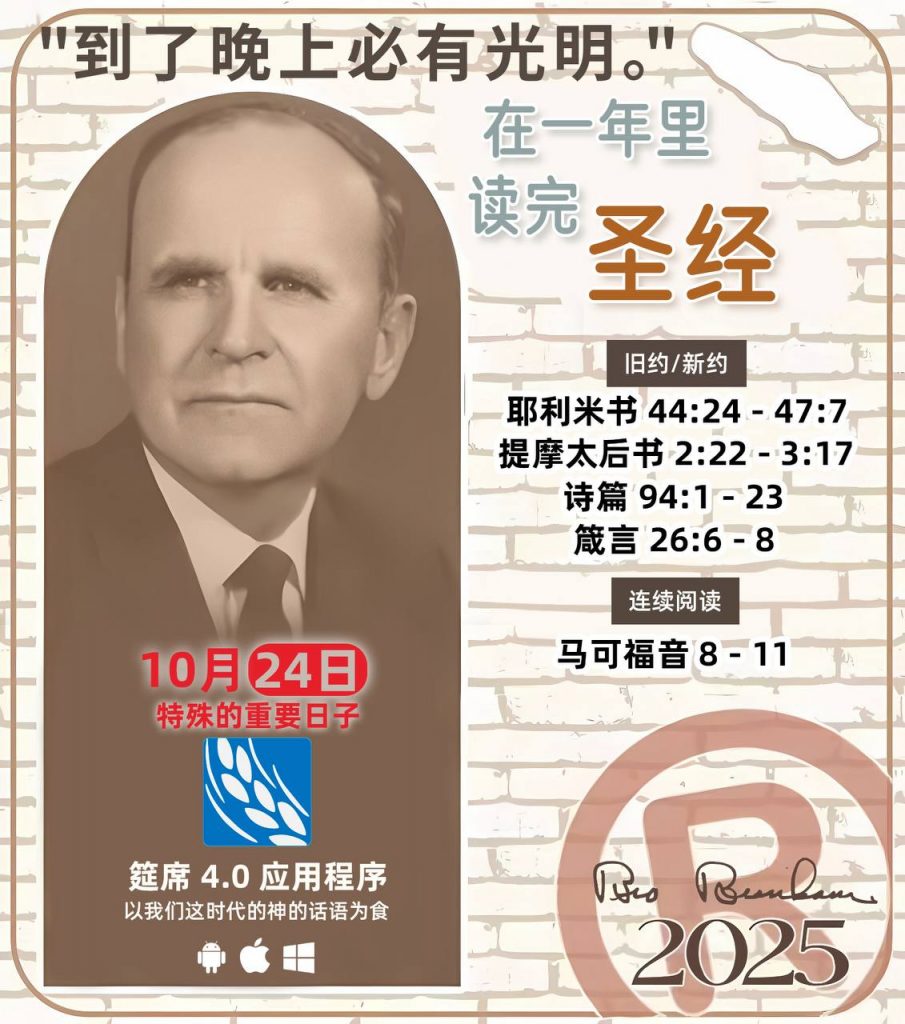 *在一年里读完圣经* ®
2025年，10月24日 

> _“我认为每个家庭每天都应该读两到三次圣经。”   伯南汉弟兄 59-1120_

1 - *旧约/新约* 
- 耶利米书 44:24 - 47:7
- 提摩太后书 2:22 - 3:17
- 诗篇 94:1 - 23
- 箴言 26:6 - 8

2 - *连续阅读* 
- 马可福音 8 - 11