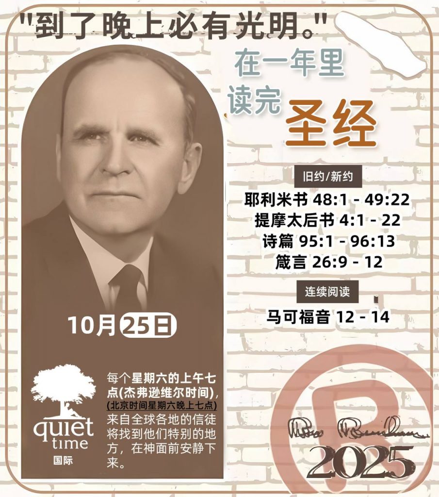  *在一年里读完圣经* ®
2025年，10月25日 

> _“我认为每个家庭每天都应该读两到三次圣经。”   伯南汉弟兄 59-1120_

1 - *旧约/新约* 
- 耶利米书 48:1 - 49:22
- 提摩太后书 4:1 - 22
- 诗篇 95:1 - 96:13
- 箴言 26:9 - 12

2 - *连续阅读* 
- 马可福音 12 - 14