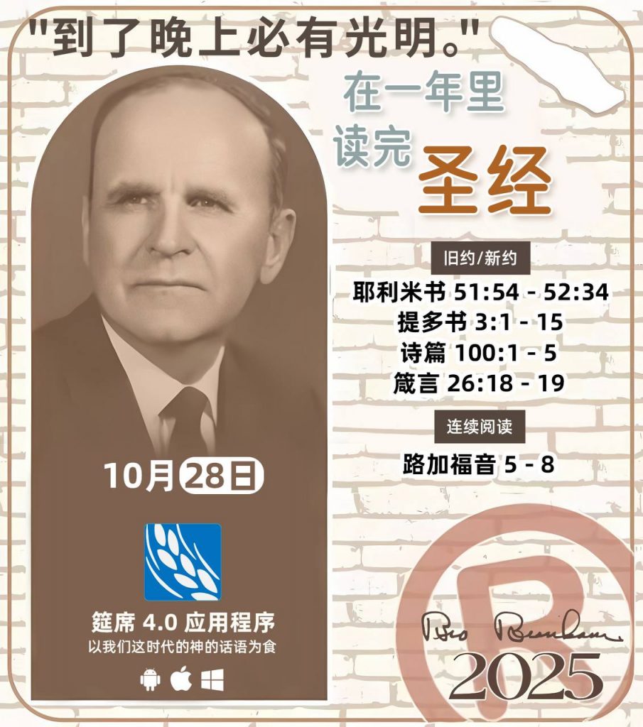 *在一年里读完圣经* ®
2025年，10月28日 

> _“我认为每个家庭每天都应该读两到三次圣经。”   伯南汉弟兄 59-1120_

1 - *旧约/新约* 
- 耶利米书 51:54 - 52:34 
- 提多书 3:1 - 15
- 诗篇 100:1 - 5
- 箴言 26:18 - 19

2 - *连续阅读* 
- 路加福音 5 - 8