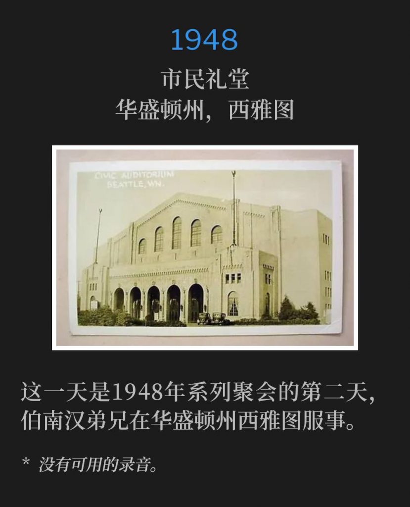 1948:
Civic Auditorium, Seattle, WA
市民礼堂,华盛顿州,西雅图
On this day, Brother Branham was in Seattle, WA and ministered for the second day of the 1948 meetings.
这一天是1948年系列聚会的第二天,伯南汉弟兄在华盛顿州西雅图服事。
* No recordings available.
* 没有可用的录音。