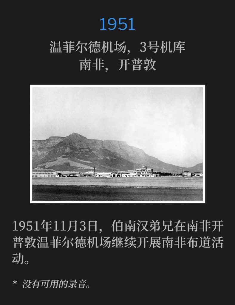 1951:
Wingfield Airport, Hanger #3, Capetown, South Africa
温菲尔德机场,3号机库,南非,开普敦
November 3rd, 1951, Brother Branham continued the South Africa campaign from Wingfield Airport, Capetown, South Africa.
1951年11月3日,伯南汉弟兄在南非开普敦温菲尔德机场继续开展南非布道活动。
* No recordings available.
* 没有可用的录音。