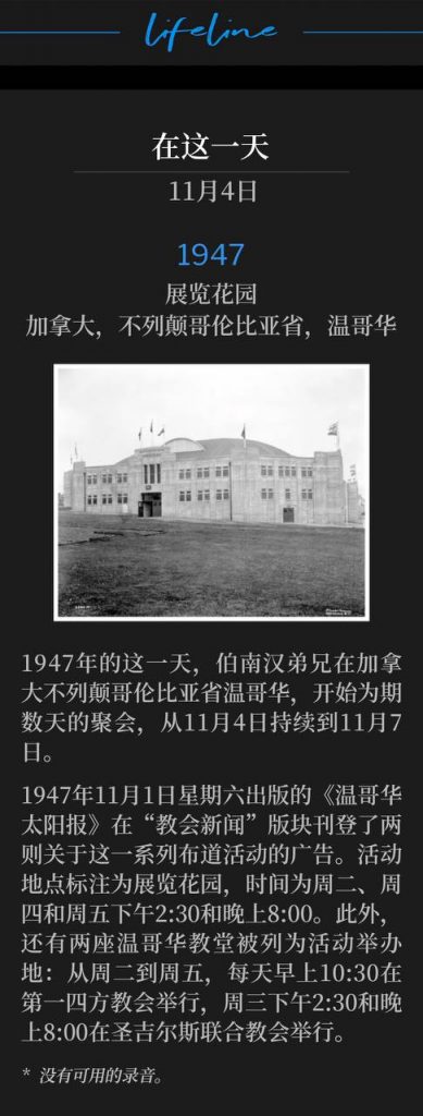 1947:
Exhibition Gardens, Vancouver, British Columbia, Canada
展览花园,加拿大,不列颠哥伦比亚省,温哥华
Brother Branham was in Vancouver, British Columbia, on this day in 1947 for several days of meetings, November 4th through November 7th.
1947年的这一天,伯南汉弟兄在加拿大不列颠哥伦比亚省温哥华,开始为期数天的聚会,从11月4日持续到11月7日。
"The Vancouver Sun" for Saturday, November 1, 1947 had two advertisements for this series of events on the "News of Churches" page. The location was listed as the Exhibition Garden, Tuesday, Thursday and Friday, 2:30 pm and 8:00 pm. Two Vancouver churches were also listed as venues - First Foursquare Church each morning, 10:30 am, Tuesday through Friday and St. Giles United Church, Wednesday 2:30 pm and 8:00 pm.
1947年11月1日星期六出版的《温哥华太阳报》在“教会新闻”版块刊登了两则关于这一系列布道活动的广告。活动地点标注为展览花园,时间为周二、周四和周五下午2:30和晚上8:00。此外,还有两座温哥华教堂被列为活动举办地:从周二到周五,每天早上10:30在第一四方教会举行,周三下午2:30和晚上8:00在圣吉尔斯联合教会举行。
* No recordings available.
* 没有可用的录音。