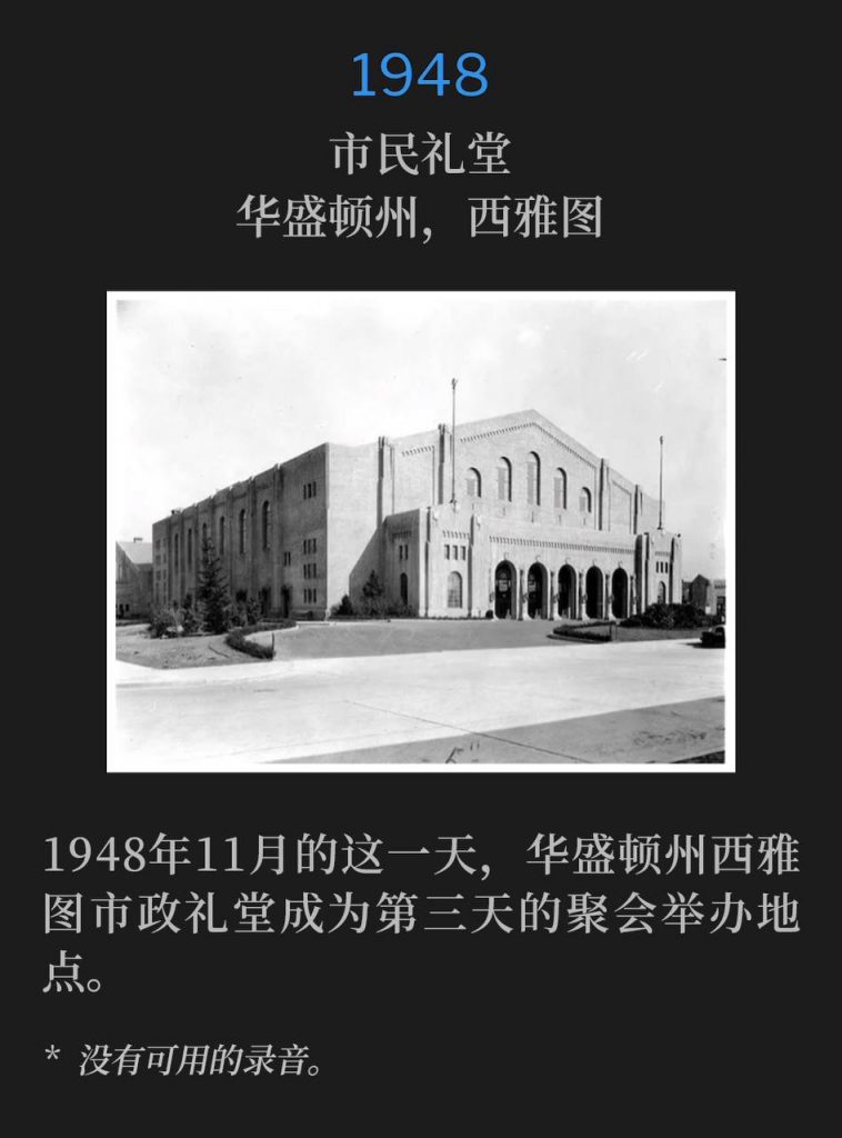 1948:
Civic Auditorium, Seattle, WA
市民礼堂,华盛顿州,西雅图
The Civic Auditorium in Seattle, WA was the venue for the third day of the meetings on this November day in 1948.
1948年11月的这一天,华盛顿州西雅图市政礼堂成为第三天的聚会举办地点。
* No recordings available.
* 没有可用的录音。