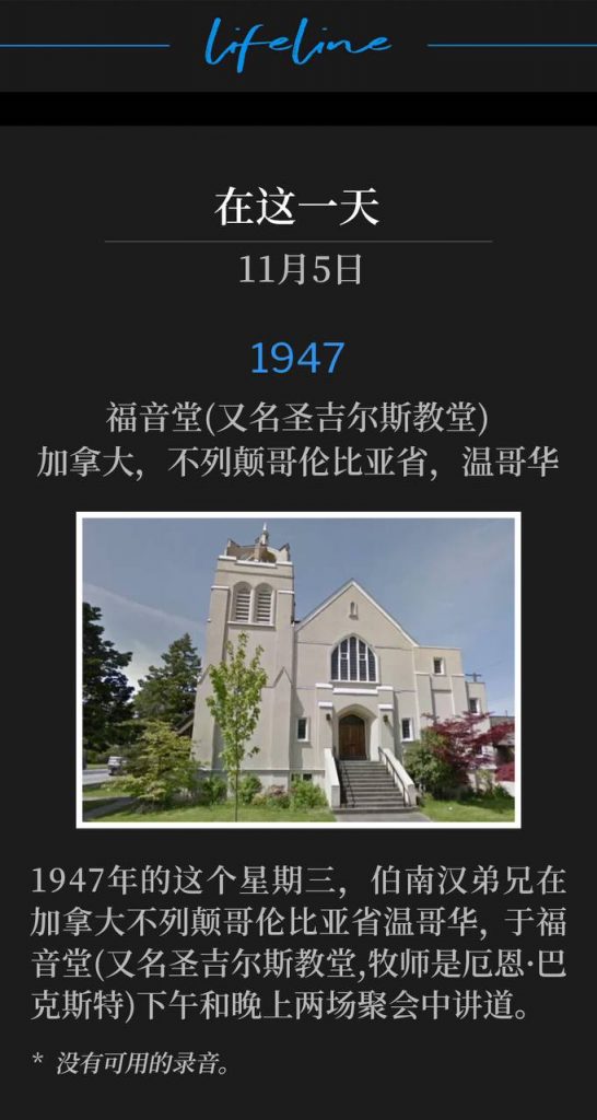 1947:
Evangelistic Tabernacle (aka St. Giles Church), Vancouver, British Columbia, Canada
福音堂(又名圣吉尔斯教堂),加拿大,不列颠哥伦比亚省,温哥华
On this Wednesday in 1947 in Vancouver, British Columbia, Brother Branham spoke an afternoon and evening service at the Evangelistic Tabernacle (aka St. Giles Church, Ern Baxter, Pastor).
1947年的这个星期三,伯南汉弟兄在加拿大不列颠哥伦比亚省温哥华,于福音堂(又名圣吉尔斯教堂,牧师是厄恩·巴克斯特)下午和晚上两场聚会中讲道。
* No recordings available.
* 没有可用的录音。
