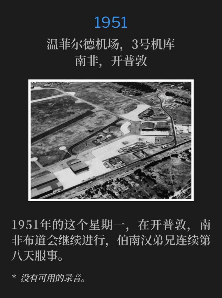 1951:
Wingfield Airport, Hanger #3 / Drill Hall, Capetown, South Africa
温菲尔德机场,3号机库,南非,开普敦
On this Monday in Capetown, 1951, the South Africa campaign continued with Brother Branham ministering for the eighth consecutive day.
1951年的这个星期一,在开普敦,南非布道会继续进行,伯南汉弟兄连续第八天服事。
* No recordings available.
* 没有可用的录音。