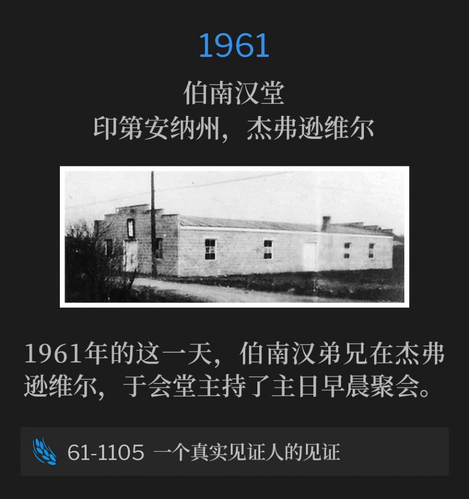 1961:
Branham Tabernacle, Jeffersonville, IN
伯南汉堂,印第安纳州,杰弗逊维尔
Brother Branham was in Jeffersonville and spoke the morning service at the Tabernacle on this day in 1961.
1961年的这一天,伯南汉弟兄在杰弗逊维尔,于会堂主持了主日早晨聚会。
61-1105 The Testimony Of A True Witness
61-1105 一个真实见证人的见证