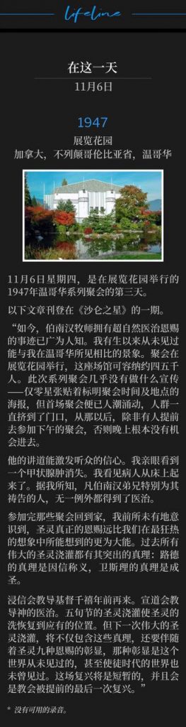 1947:
Exhibition Gardens, Vancouver, British Columbia, Canada
展览花园,加拿大,不列颠哥伦比亚省,温哥华
November 6th, a Thursday, was the third day of the 1947 Vancouver meetings held at the Exhibition Gardens.
11月6日星期四,是在展览花园举行的1947年温哥华系列聚会的第三天。
The following article was printed in an issue of "The Sharon Star".
以下文章刊登在《沙仑之星》的一期。
"lt is now becoming well known that Rev. Branham has a super-natural Gift of Healing. Never in my life have l ever seen anything to equal what l saw in Vancouver. The meetings were held in the Exhibition Garden, a building seating possibly between four and five thousand people. There were very little advertising of the meetings-just a few posters here and there giving only the time and place of the services. The first meeting the place was jammed to the doors, and from then on, unless one arrived early for the afternoon meeting, there was no hope at all to get in at night.
“如今,伯南汉牧师拥有超自然医治恩赐的事迹已广为人知。我有生以来从未见过能与我在温哥华所见相比的景象。聚会在展览花园举行,这座场馆可容纳约四五千人。此次系列聚会几乎没有做什么宣传——仅零星张贴着标明聚会时间及地点的海报,但首场聚会便已人潮涌动,人群一直挤到了门口,从那以后,除非有人提前去参加下午的聚会,否则晚上根本没有机会进去。
His sermons have the effect of inspiring faith in his hearers. l saw a goiter vanish. I saw sick people get up from their beds. To my best knowledge, l did not see one person who was not healed when Brother Branham took time to pray specially for him.
他的讲道能激发听众的信心。我亲眼看到一个甲状腺肿消失。我看见病人从床上起来了。据我所知,凡伯南汉弟兄特别为其祷告的人,无一例外都得到了医治。
I came home from those meetings realizing as never before that the real gifts of the Holy Spirit are far mightier than anything we have imagined in our wildest dreams. All great outpourings of the past have had their outstanding truths. Luther's truth was Justification by faith. Wesley's was Sanctification.
参加完那些聚会回到家,我前所未有地意识到,圣灵真正的恩赐远比我们在最狂热的想象中所能想到的更为大能。过去所有伟大的圣灵浇灌都有其突出的真理:路德的真理是因信称义,卫斯理的真理是成圣。
The Baptists taught the premillennial coming of Christ. The Missionary Alliance taught Divine Healing. The Pentecostal outpouring has restored the Baptism of the Holy Ghost to its rightful place. But the next great outpouring is going to be marked by all these other truths plus such a demonstration of the nine gifts of the Spirit as the world, not even the Apostolic world, has ever witnessed before. This revival will be short and will be the last before the Rapture of the church."
浸信会教导基督千禧年前再来。宣道会教导神的医治。五旬节的圣灵浇灌使圣灵的洗恢复到应有的位置。但下一次伟大的圣灵浇灌,将不仅包含这些真理,还要伴随着圣灵九种恩赐的彰显,那种彰显是这个世界从未见过的,甚至使徒时代的世界也未曾见过。这场复兴将是短暂的,并且会是教会被提前的最后一次复兴。”
* No recordings available.
* 没有可用的录音。
