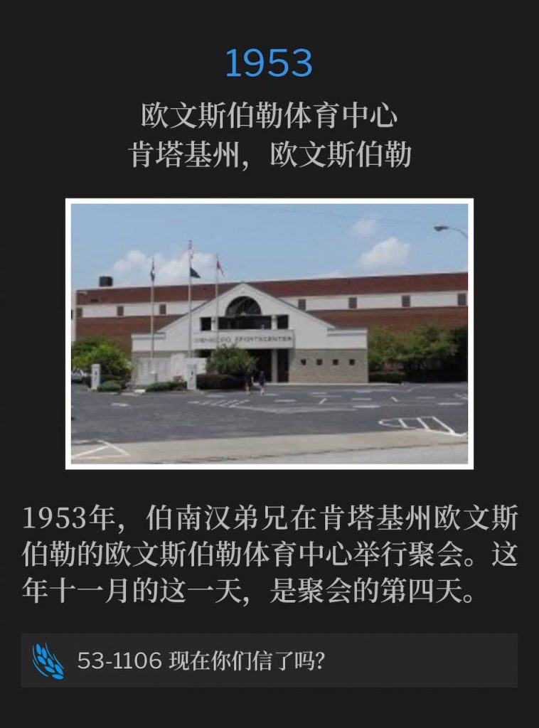 1953:
Owensboro Sportscenter, Owensboro, KY
欧文斯伯勒体育中心,肯塔基州,欧文斯伯勒
In 1953, Brother Branham was holding meetings in Owensboro, KY at the Owensboro Sportscenter. This November day was the fourth day of services.
1953年,伯南汉弟兄在肯塔基州欧文斯伯勒的欧文斯伯勒体育中心举行聚会。这年十一月的这一天,是聚会的第四天。
53-1106 Do You Now Believe?
53-1106 现在你们信了吗?