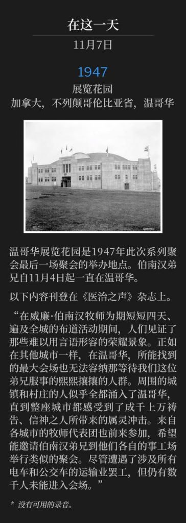 1947:
Exhibition Gardens, Vancouver, British Columbia, Canada
展览花园,加拿大,不列颠哥伦比亚省,温哥华
Vancouver Exhibition Gardens, was the site of the closing service of the 1947 meetings. Brother Branham had been in Vancouver since November 4th.
温哥华展览花园是1947年此次系列聚会最后一场聚会的举办地点。伯南汉弟兄自11月4日起一直在温哥华。
The following was published in the "Voice Of Healing" magazine.
以下内容刊登在《医治之声》杂志上。
"Scenes of indescribable glory were witnessed during the all-too-brief four-day, city-wide campaign with Rev. William Branham. As in other cities, so in Vancouver, the largest available auditoriums were inadequate to accommodate the teeming multitudes that wait on the ministry of our brother. Surrounding towns and villages seemed to literally empty into Vancouver, until the whole city was conscious of the spiritual impact of thousands of praying, believing people. Ministerial delegations from various cities attended with a view to securing the ministry of Brother Branham for similar meetings in their various fields of labor. Thousands were unable to gain access to the meetings, and this in spite of a transportation strike involving all street cars and buses."
“在威廉·伯南汉牧师为期短短四天、遍及全城的布道活动期间,人们见证了那些难以用言语形容的荣耀景象。正如在其他城市一样,在温哥华,所能找到的最大会场也无法容纳那等待我们这位弟兄服事的熙熙攘攘的人群。周围的城镇和村庄的人似乎全都涌入了温哥华,直到整座城市都感受到了成千上万祷告、信神之人所带来的属灵冲击。来自各城市的牧师代表团也前来参加,希望能邀请伯南汉弟兄到他们各自的事工场举行类似的聚会。尽管遭遇了涉及所有电车和公交车的运输业罢工,但仍有数千人未能进入会场。”
* No recordings available.
* 没有可用的录音。