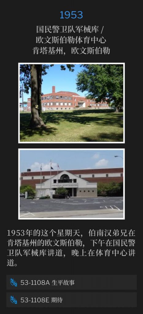 1953:
National Guard Armory / Owensboro Sportscenter, Owensboro, KY
国民警卫队军械库 / 欧文斯伯勒体育中心,肯塔基州,欧文斯伯勒
On this Sunday in 1953, Brother Branham was in Owensboro, KY, and spoke an afternoon service at the Armory, and an evening service at the Sportscenter.
1953年的这个星期天,伯南汉弟兄在肯塔基州的欧文斯伯勒,下午在国民警卫队军械库讲道,晚上在体育中心讲道。
53-1108A Life Story
53-1108A 生平故事
53-1108E Expectancy
53-1108E 期待