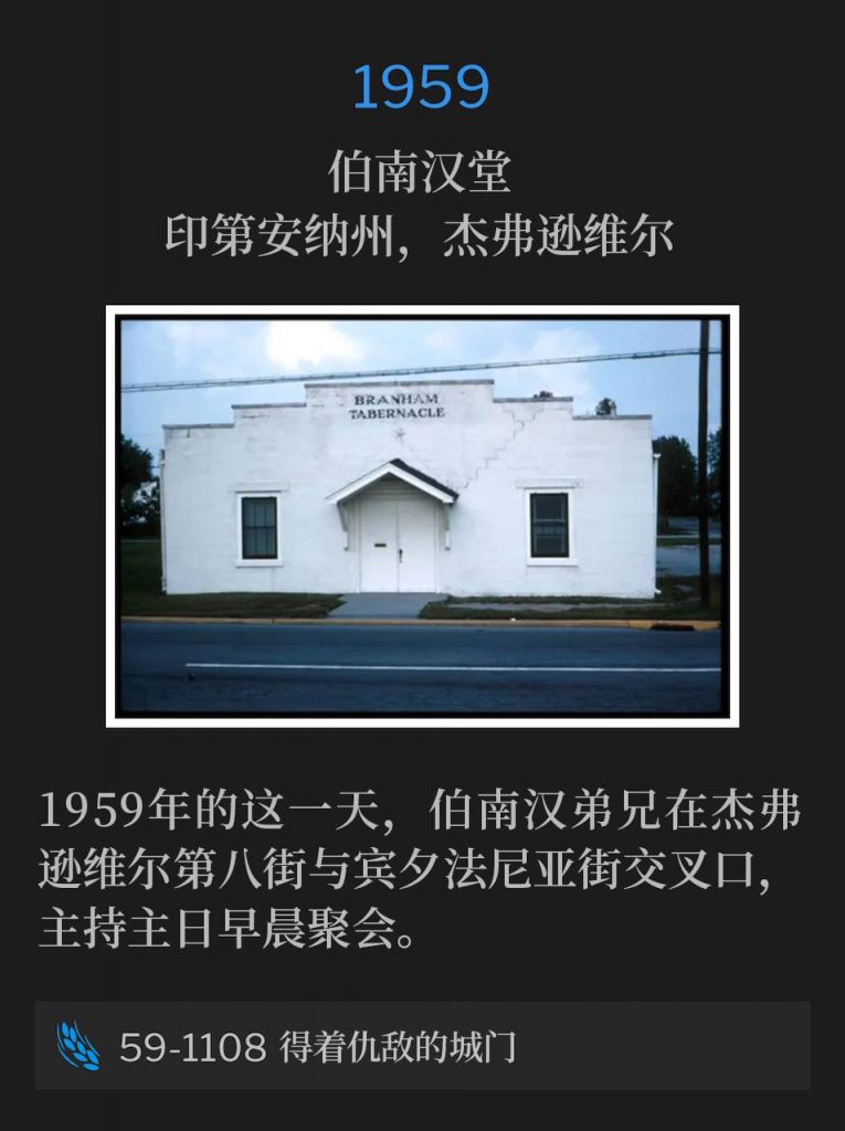 1959:
Branham Tabernacle, Jeffersonville, IN
伯南汉堂,印第安纳州,杰弗逊维尔
Brother Branham was in Jeffersonville at 8th and Penn Street for the Sunday morning service, on this day in 1959.
1959年的这一天,伯南汉弟兄在杰弗逊维尔第八街与宾夕法尼亚街交叉口,主持主日早晨聚会。
59-1108 Possessing The Enemy's Gates
59-1108 得着仇敌的城门