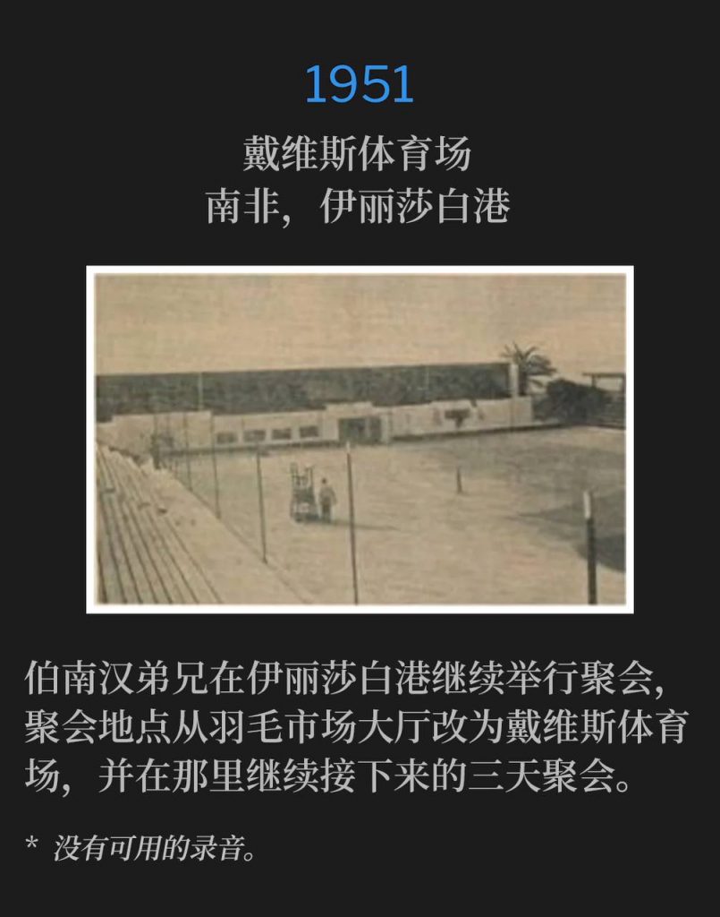1951:
Davis Stadium, Port Elizabeth, South Africa
戴维斯体育场,南非,伊丽莎白港
Brother Branham continued the meetings in Port Elizabeth, changing venues from Feather Market Hall to Davis Stadium, where he would be the next three days.
伯南汉弟兄在伊丽莎白港继续举行聚会,聚会地点从羽毛市场大厅改为戴维斯体育场,并在那里继续接下来的三天聚会。
* No recordings available.
* 没有可用的录音。
