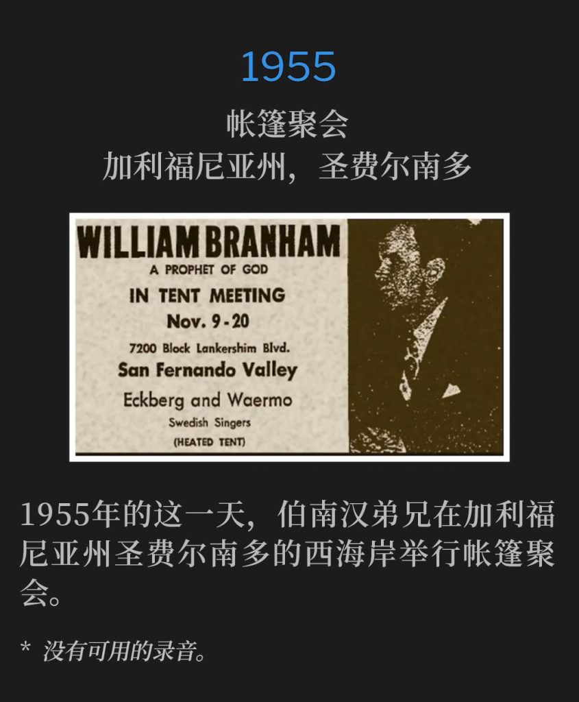 1955:
Tent meeting, San Fernando, CA
帐篷聚会,加利福尼亚州,圣费尔南多
Brother Branham was on the West Coast, holding tent meetings in San Fernando, CA, on this day in 1955.
1955年的这一天,伯南汉弟兄在加利福尼亚州圣费尔南多的西海岸举行帐篷聚会。
* No recordings available.
* 没有可用的录音。