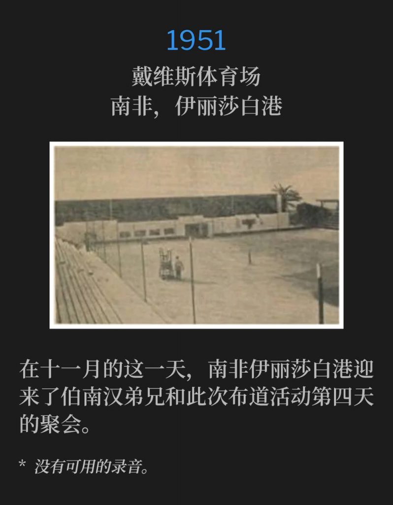 1951:
Davis Stadium, Port Elizabeth, South Africa
戴维斯体育场,南非,伊丽莎白港
Port Elizabeth, South Africa was host to Brother Branham and the campaign for the fourth day of the meetings on this November day.
在十一月的这一天,南非伊丽莎白港迎来了伯南汉弟兄和此次布道活动第四天的聚会。
* No recordings available.
* 没有可用的录音。