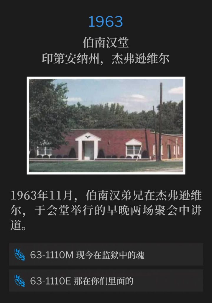 1963:
Branham Tabernacle, Jeffersonville, IN
伯南汉堂,印第安纳州,杰弗逊维尔
In November of 1963, Brother Branham was in Jeffersonville and spoke the morning and evening service at the Tabernacle.
1963年11月,伯南汉弟兄在杰弗逊维尔,于会堂举行的早晚两场聚会中讲道。
63-1110M Souls That Are In Prison Now
63-1110M 现今在监狱中的魂
63-1110E He That Is In You
63-1110E 那在你们里面的