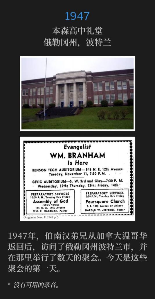 1947:
Benson High School Auditorium, Portland, OR
本森高中礼堂,俄勒冈州,波特兰
Returning from Vancouver, Canada in 1947, Brother Branham visited Portland, OR, to hold several days of meetings. Today was the first of those services.
1947年,伯南汉弟兄从加拿大温哥华返回后,访问了俄勒冈州波特兰市,并在那里举行了数天的聚会。今天是这些聚会的第一天。
* No recordings available.
* 没有可用的录音。