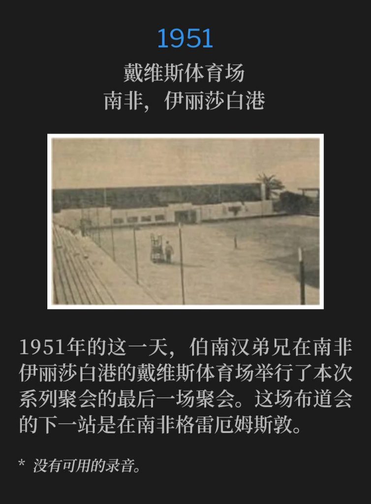 1951:
Davis Stadium, Port Elizabeth, South Africa
戴维斯体育场,南非,伊丽莎白港
On this day in 1951 at Port Elizabeth, South Africa, Brother Branham held the closing service of the meetings at Davis Stadium. Next stop for the campaign was in Grahamstown, South Africa.
1951年的这一天,伯南汉弟兄在南非伊丽莎白港的戴维斯体育场举行了本次系列聚会的最后一场聚会。这场布道会的下一站是在南非格雷厄姆斯敦。
* No recordings available.
* 没有可用的录音。