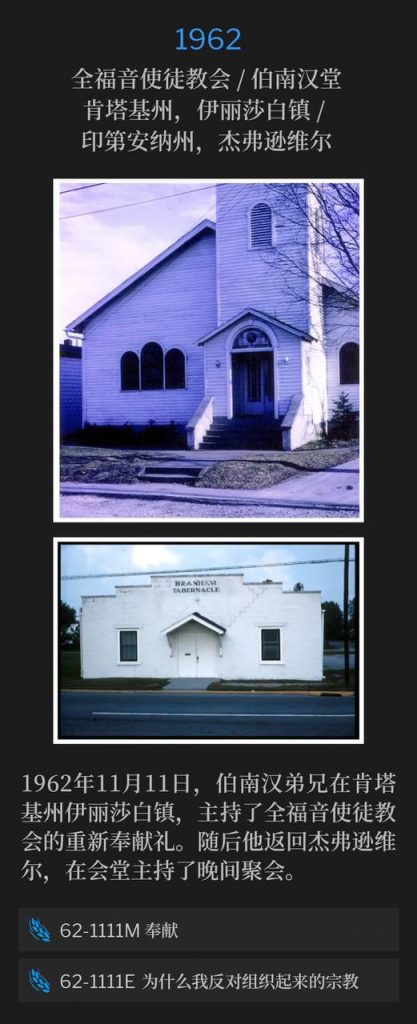 1962:
Full Gospel Apostolic Church / Branham Tabernacle, Elizabethtown, KY / Jeffersonville, IN
全福音使徒教会 / 伯南汉堂,肯塔基州,伊丽莎白镇 / 印第安纳州,杰弗逊维尔
November 11th, 1962, Brother Branham was in Elizabethtown, KY, for a rededication service of the Full Gospel Apostolic Church. He then returned home to speak the evening service at the Tabernacle.
1962年11月11日,伯南汉弟兄在肯塔基州伊丽莎白镇,主持了全福音使徒教会的重新奉献礼。随后他返回杰弗逊维尔,在会堂主持了晚间聚会。
62-1111M Dedication
62-1111M 奉献
62-1111E Why I'm Against Organized Religion
62-1111E 为什么我反对组织起来的宗教