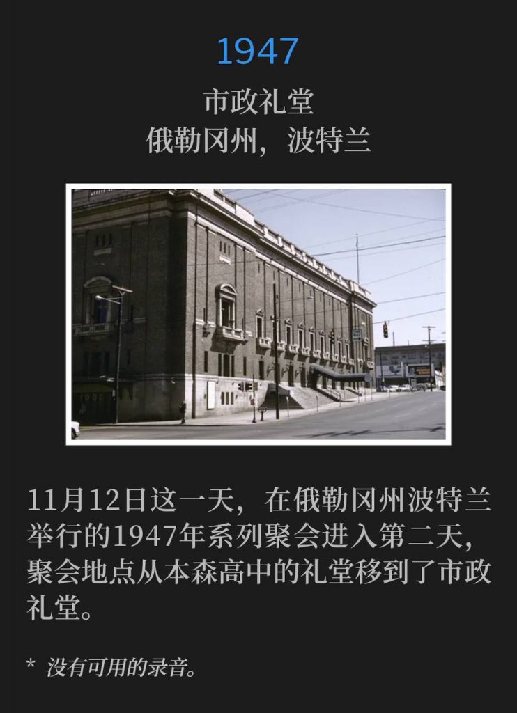 1947:
Municipal Auditorium, Portland, OR
市政礼堂,俄勒冈州,波特兰
The 1947 meetings in Portland, OR were moved from the Benson High School Auditorium to the Municipal Auditorium for the second day of services on this day, November 12th.
11月12日这一天,在俄勒冈州波特兰举行的1947年系列聚会进入第二天,聚会地点从本森高中的礼堂移到了市政礼堂。
* No recordings available.
* 没有可用的录音。