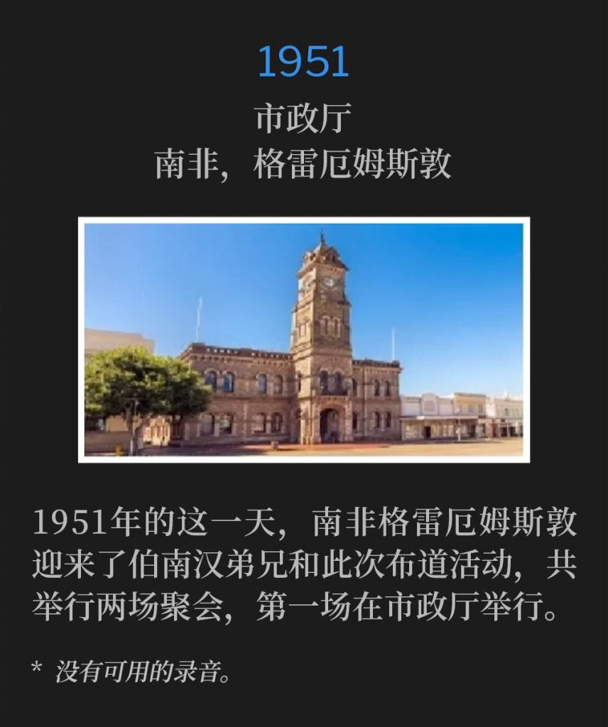 1951:
City Hall, Grahamstown, South Africa
市政厅,南非,格雷厄姆斯敦
On this day in 1951, Grahamstown, South Africa welcomed Brother Branham and the campaign for the first of two services, that were held at City Hall.
1951年的这一天,南非格雷厄姆斯敦迎来了伯南汉弟兄和此次布道活动,共举行两场聚会,第一场在市政厅举行。
* No recordings available.
* 没有可用的录音。