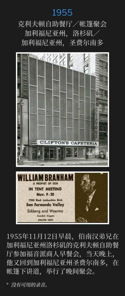 1955:
Clifton's Cafeteria / Tent meeting, Los Angeles, CA / San Fernando, CA
克利夫顿自助餐厅/帐篷聚会,加利福尼亚州,洛杉矶/加利福尼亚州,圣费尔南多
The morning of November 12th, 1955, Brother Branham was in Los Angeles, CA for a Full Gospel Businessmen breakfast at Clifton's Cafeteria, and that evening he was back in San Fernando, CA speaking under the tent for the evening service.
1955年11月12日早晨,伯南汉弟兄在加利福尼亚州洛杉矶的克利夫顿自助餐厅参加福音派商人早餐会,当天晚上,他又回到加利福尼亚州圣费尔南多,在帐篷下讲道,举行了晚间聚会。
* No recordings available.
* 没有可用的录音。