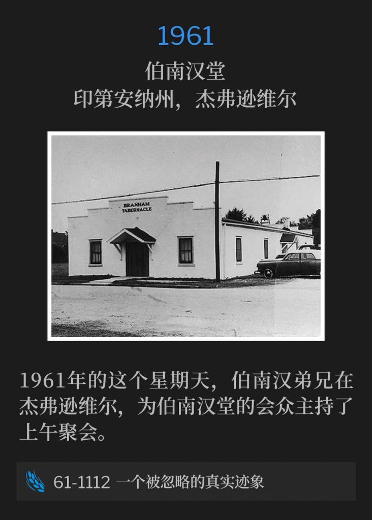 1961:
Branham Tabernacle, Jeffersonville, IN
伯南汉堂,印第安纳州,杰弗逊维尔
Brother Branham was in Jeffersonville on this Sunday in 1961 and brought the morning service to the congregation of the Tabernacle.
1961年的这个星期天,伯南汉弟兄在杰弗逊维尔,为伯南汉堂的会众主持了上午聚会。
61-1112 A True Sign That's Overlooked
61-1112 一个被忽略的真实迹象