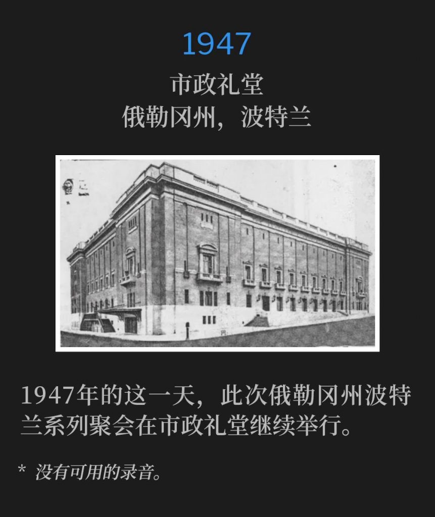 1947:
Municipal Auditorium, Portland, OR
市政礼堂,俄勒冈州,波特兰
The Portland, OR meetings continued on this day in 1947, from the Municipal Auditorium.
1947年的这一天,此次俄勒冈州波特兰系列聚会在市政礼堂继续举行。
* No recordings available.
* 没有可用的录音。