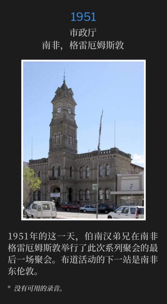 1951:
City Hall, Grahamstown, South Africa
市政厅,南非,格雷厄姆斯敦
Brother Branham held the closing service of the meetings in Grahamstown, South Africa on this day in 1951. The next stop for the campaign was East London, South Africa.
1951年的这一天,伯南汉弟兄在南非格雷厄姆斯敦举行了此次系列聚会的最后一场聚会。布道活动的下一站是南非东伦敦。
* No recordings available.
* 没有可用的录音。