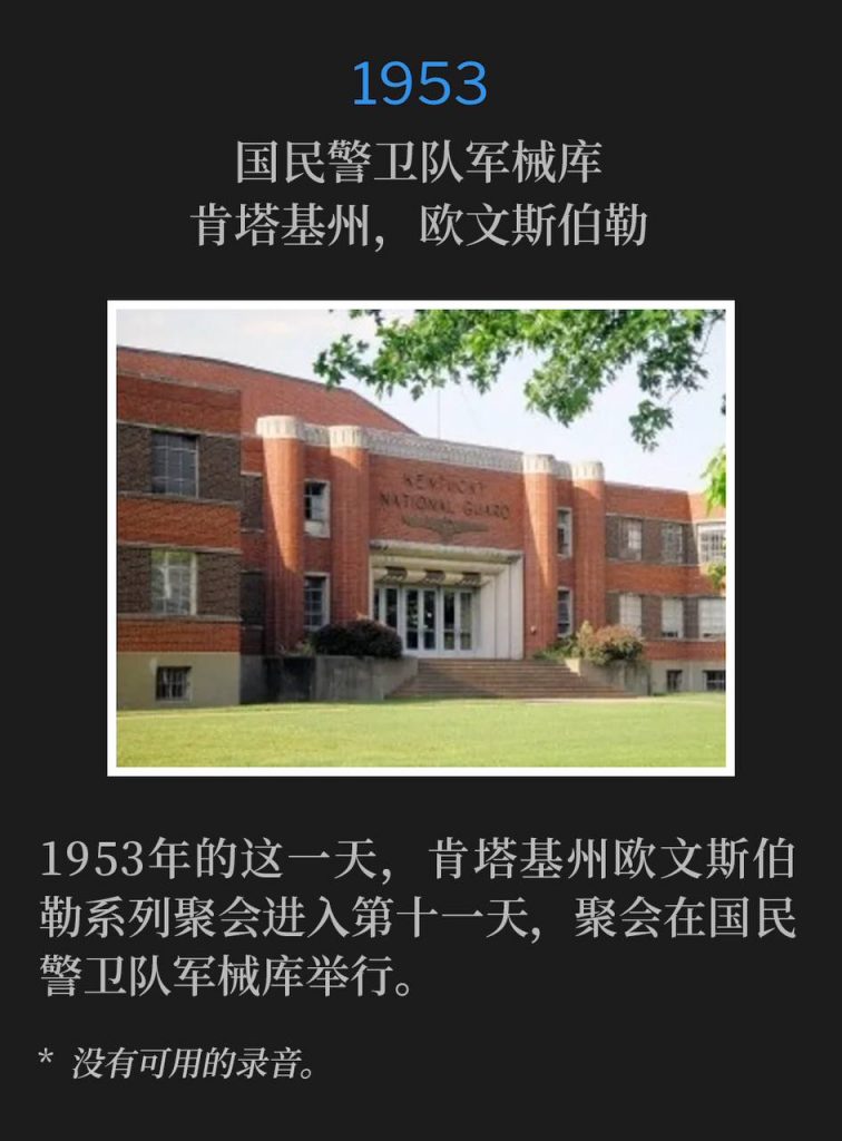 1953:
National Guard Armory, Owensboro, KY
国民警卫队军械库,肯塔基州,欧文斯伯勒
The eleventh day of the Owensboro, KY meetings was held at the National Guard Armory on this day in 1953.
1953年的这一天,肯塔基州欧文斯伯勒系列聚会进入第十一天,聚会在国民警卫队军械库举行。
* No recordings available.
* 没有可用的录音。
